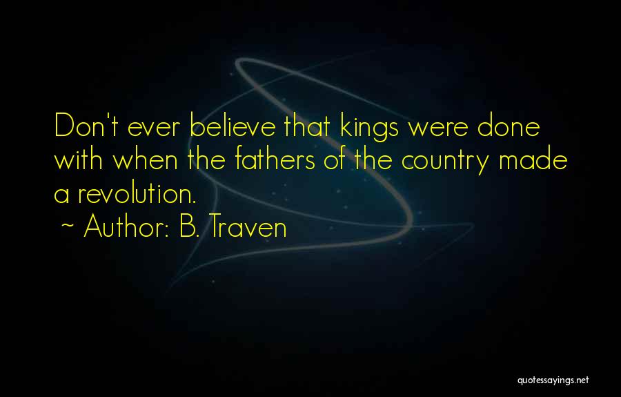 B. Traven Quotes: Don't Ever Believe That Kings Were Done With When The Fathers Of The Country Made A Revolution.