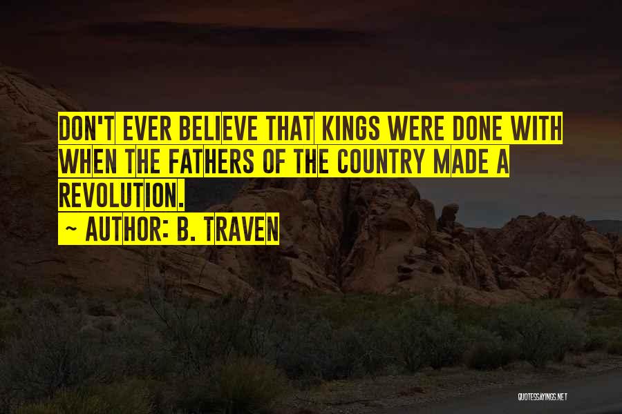 B. Traven Quotes: Don't Ever Believe That Kings Were Done With When The Fathers Of The Country Made A Revolution.