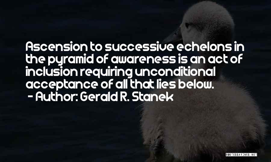 Gerald R. Stanek Quotes: Ascension To Successive Echelons In The Pyramid Of Awareness Is An Act Of Inclusion Requiring Unconditional Acceptance Of All That