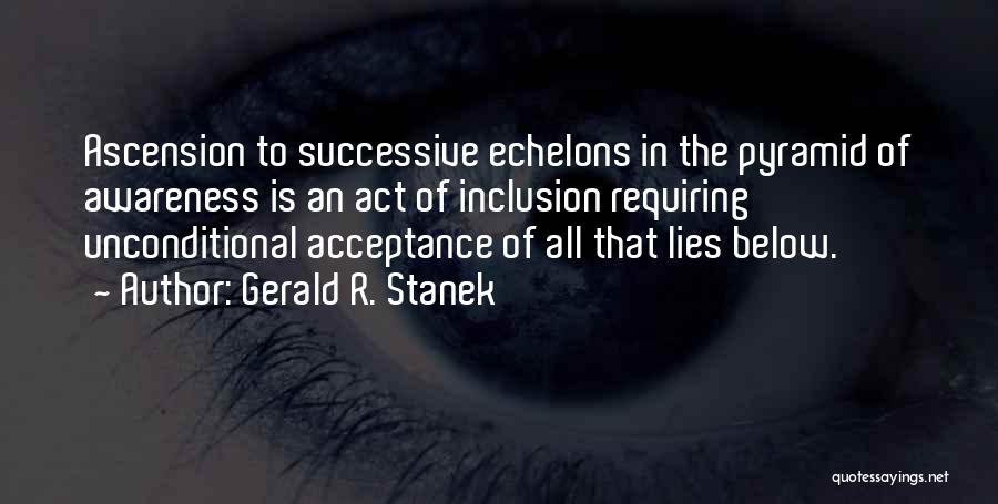 Gerald R. Stanek Quotes: Ascension To Successive Echelons In The Pyramid Of Awareness Is An Act Of Inclusion Requiring Unconditional Acceptance Of All That