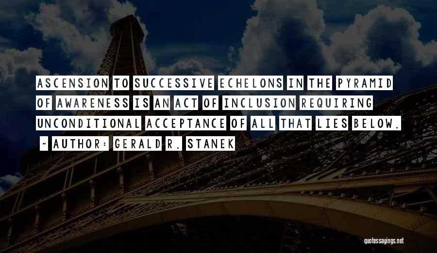Gerald R. Stanek Quotes: Ascension To Successive Echelons In The Pyramid Of Awareness Is An Act Of Inclusion Requiring Unconditional Acceptance Of All That