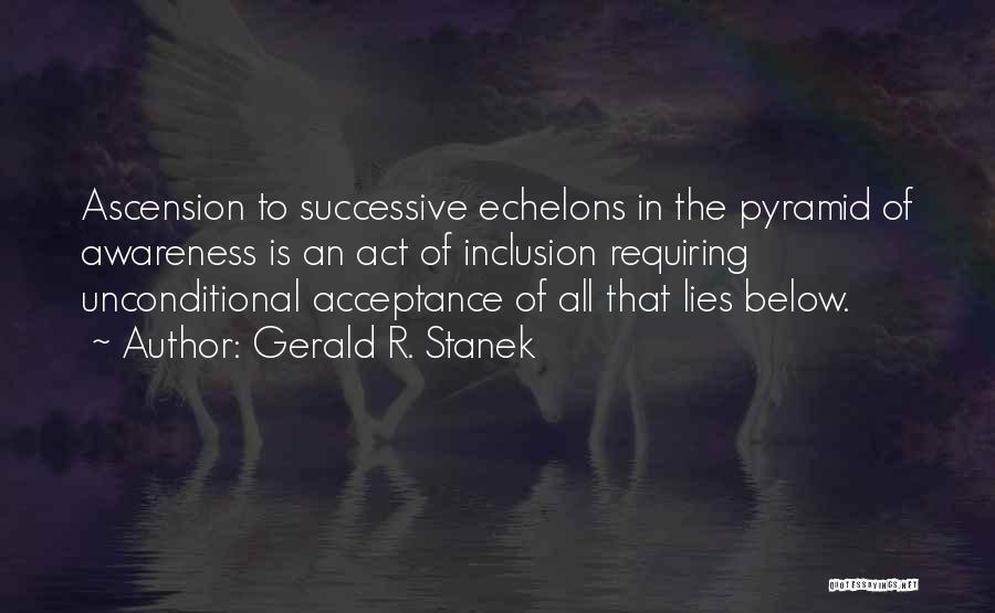 Gerald R. Stanek Quotes: Ascension To Successive Echelons In The Pyramid Of Awareness Is An Act Of Inclusion Requiring Unconditional Acceptance Of All That