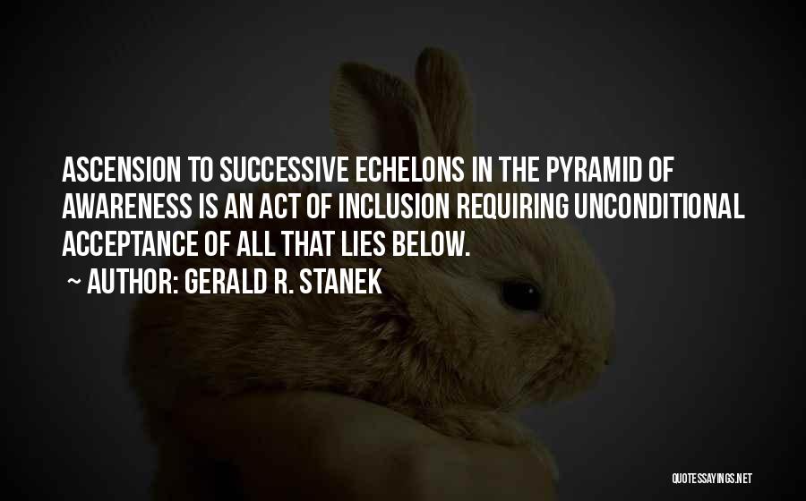 Gerald R. Stanek Quotes: Ascension To Successive Echelons In The Pyramid Of Awareness Is An Act Of Inclusion Requiring Unconditional Acceptance Of All That