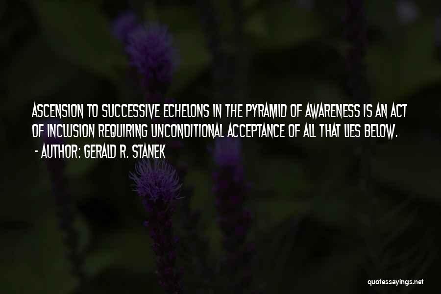 Gerald R. Stanek Quotes: Ascension To Successive Echelons In The Pyramid Of Awareness Is An Act Of Inclusion Requiring Unconditional Acceptance Of All That