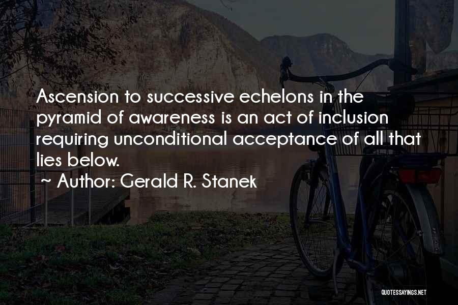 Gerald R. Stanek Quotes: Ascension To Successive Echelons In The Pyramid Of Awareness Is An Act Of Inclusion Requiring Unconditional Acceptance Of All That