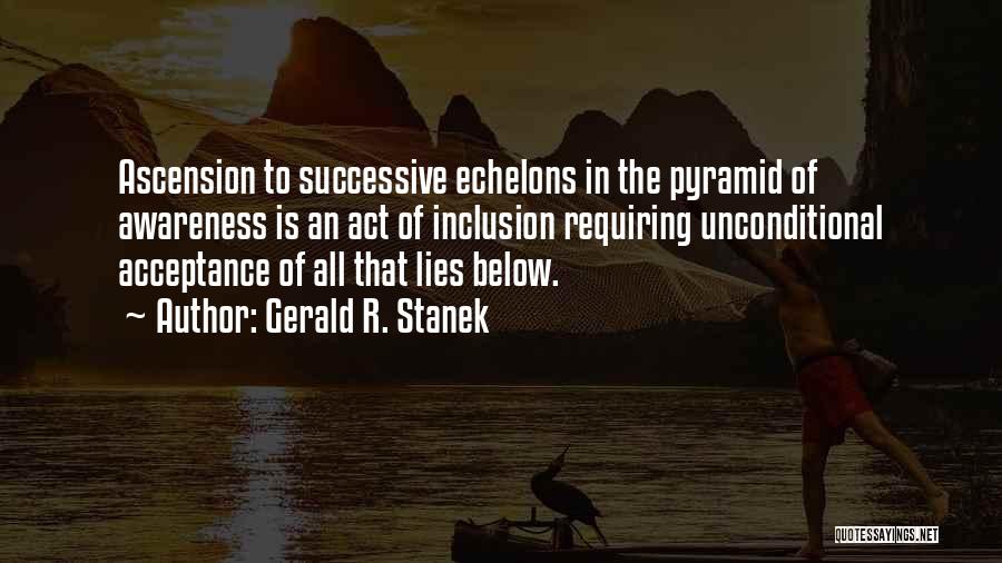 Gerald R. Stanek Quotes: Ascension To Successive Echelons In The Pyramid Of Awareness Is An Act Of Inclusion Requiring Unconditional Acceptance Of All That