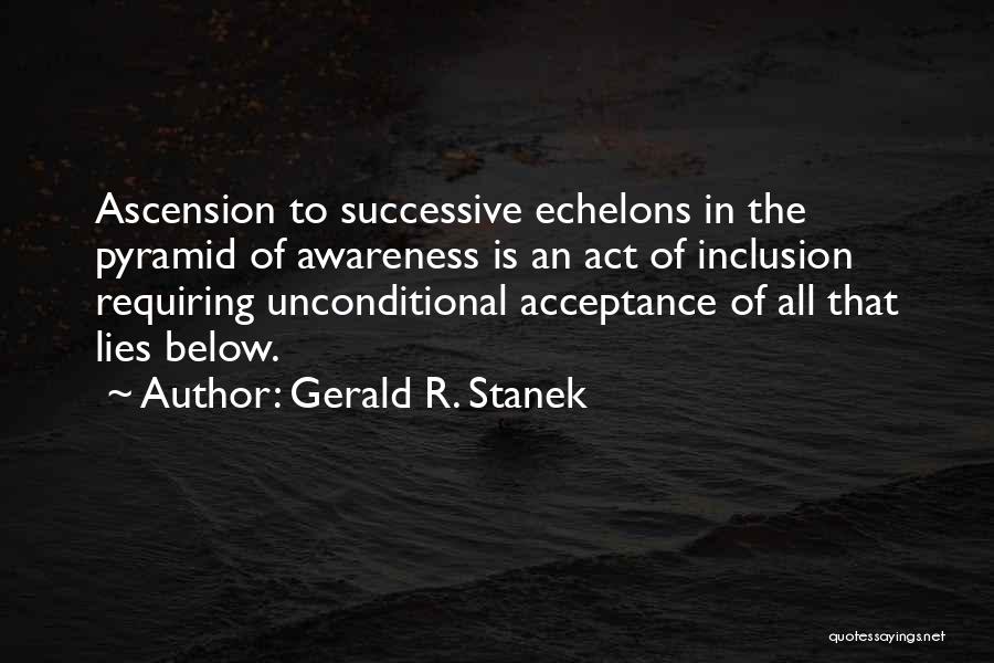 Gerald R. Stanek Quotes: Ascension To Successive Echelons In The Pyramid Of Awareness Is An Act Of Inclusion Requiring Unconditional Acceptance Of All That