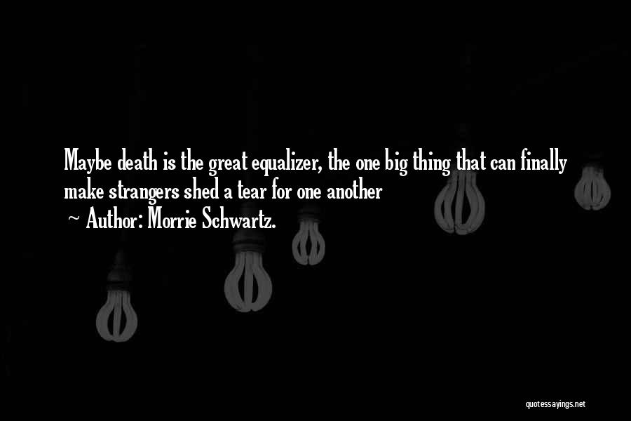 Morrie Schwartz. Quotes: Maybe Death Is The Great Equalizer, The One Big Thing That Can Finally Make Strangers Shed A Tear For One