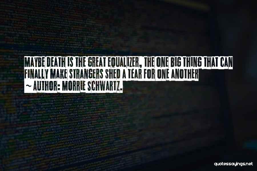 Morrie Schwartz. Quotes: Maybe Death Is The Great Equalizer, The One Big Thing That Can Finally Make Strangers Shed A Tear For One