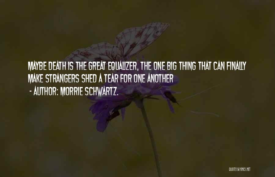 Morrie Schwartz. Quotes: Maybe Death Is The Great Equalizer, The One Big Thing That Can Finally Make Strangers Shed A Tear For One