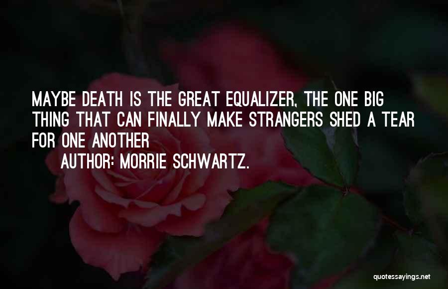 Morrie Schwartz. Quotes: Maybe Death Is The Great Equalizer, The One Big Thing That Can Finally Make Strangers Shed A Tear For One
