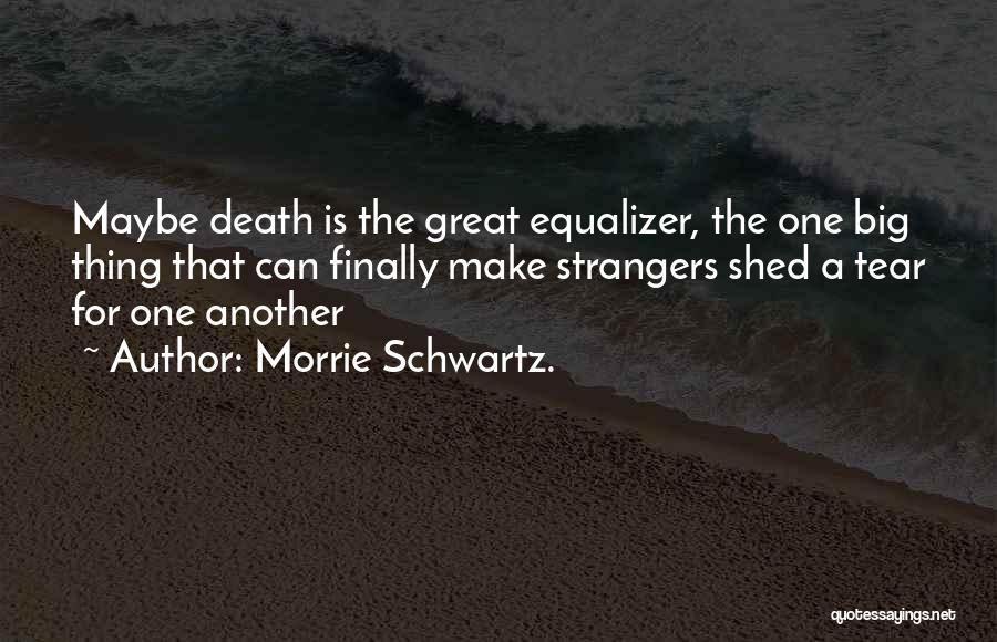 Morrie Schwartz. Quotes: Maybe Death Is The Great Equalizer, The One Big Thing That Can Finally Make Strangers Shed A Tear For One