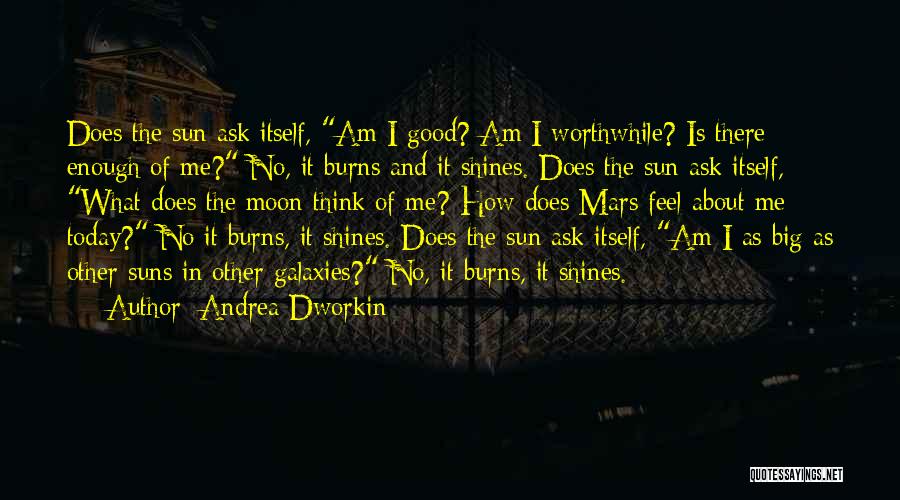 Andrea Dworkin Quotes: Does The Sun Ask Itself, Am I Good? Am I Worthwhile? Is There Enough Of Me? No, It Burns And