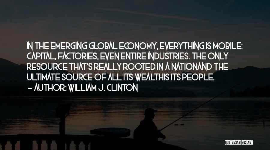 William J. Clinton Quotes: In The Emerging Global Economy, Everything Is Mobile: Capital, Factories, Even Entire Industries. The Only Resource That's Really Rooted In