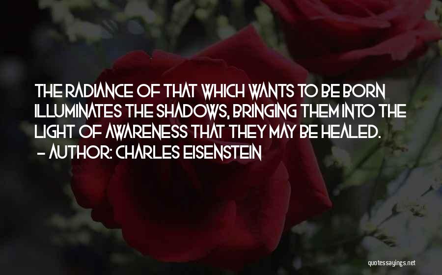 Charles Eisenstein Quotes: The Radiance Of That Which Wants To Be Born Illuminates The Shadows, Bringing Them Into The Light Of Awareness That