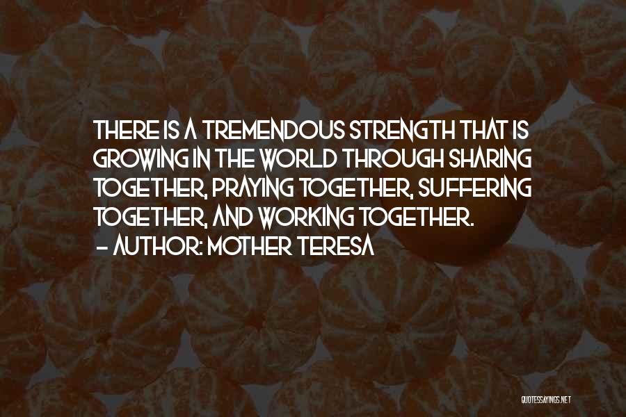 Mother Teresa Quotes: There Is A Tremendous Strength That Is Growing In The World Through Sharing Together, Praying Together, Suffering Together, And Working
