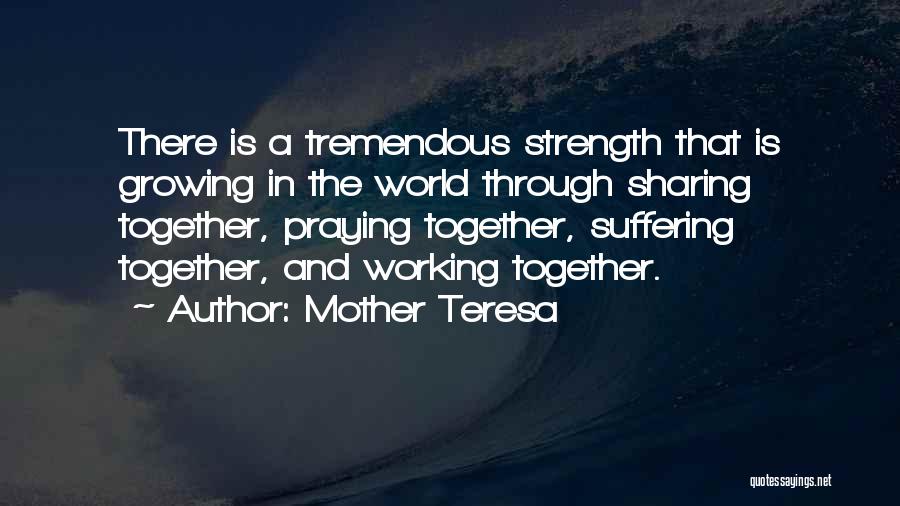 Mother Teresa Quotes: There Is A Tremendous Strength That Is Growing In The World Through Sharing Together, Praying Together, Suffering Together, And Working