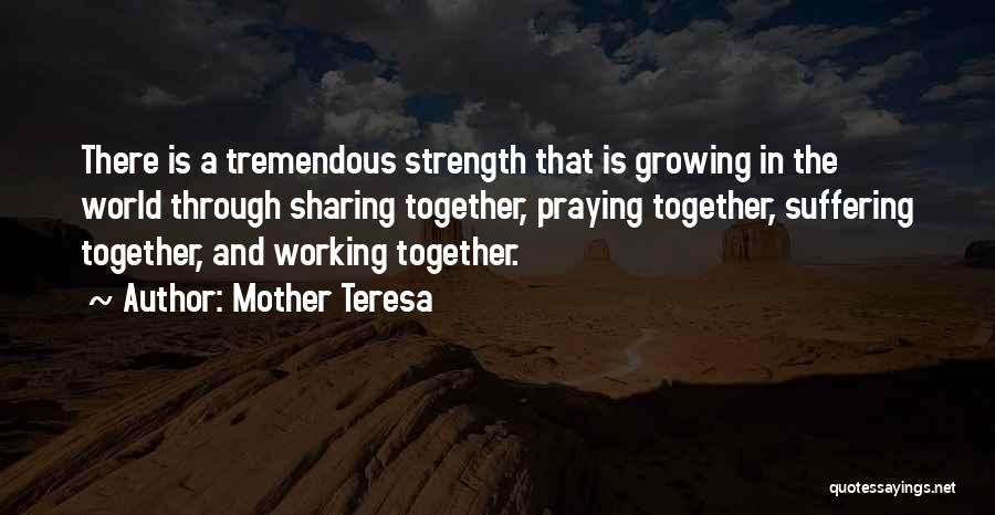 Mother Teresa Quotes: There Is A Tremendous Strength That Is Growing In The World Through Sharing Together, Praying Together, Suffering Together, And Working