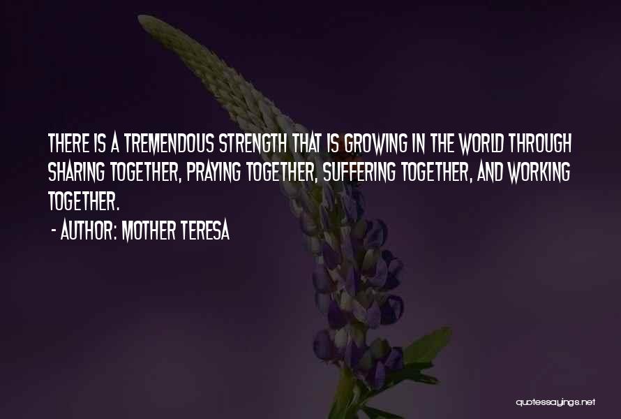 Mother Teresa Quotes: There Is A Tremendous Strength That Is Growing In The World Through Sharing Together, Praying Together, Suffering Together, And Working