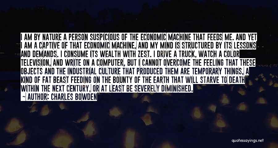 Charles Bowden Quotes: I Am By Nature A Person Suspicious Of The Economic Machine That Feeds Me. And Yet I Am A Captive
