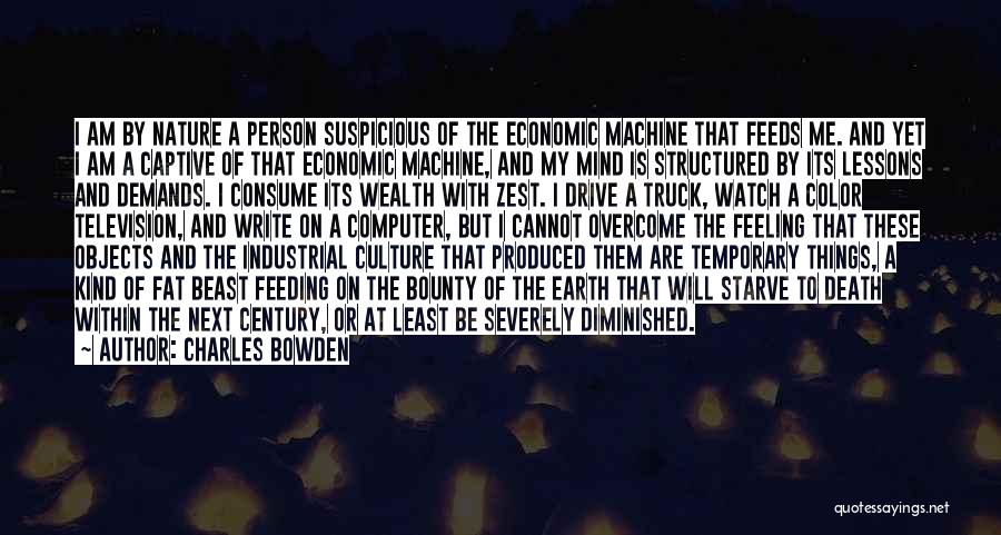 Charles Bowden Quotes: I Am By Nature A Person Suspicious Of The Economic Machine That Feeds Me. And Yet I Am A Captive