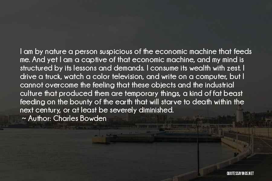 Charles Bowden Quotes: I Am By Nature A Person Suspicious Of The Economic Machine That Feeds Me. And Yet I Am A Captive