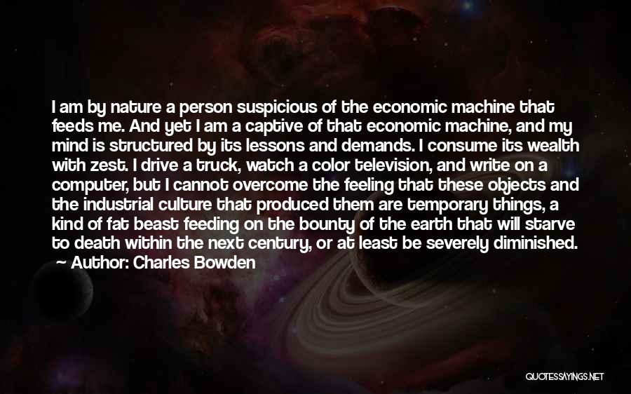 Charles Bowden Quotes: I Am By Nature A Person Suspicious Of The Economic Machine That Feeds Me. And Yet I Am A Captive