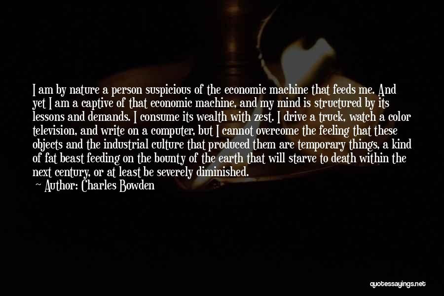 Charles Bowden Quotes: I Am By Nature A Person Suspicious Of The Economic Machine That Feeds Me. And Yet I Am A Captive