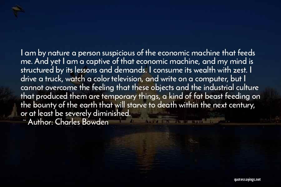 Charles Bowden Quotes: I Am By Nature A Person Suspicious Of The Economic Machine That Feeds Me. And Yet I Am A Captive