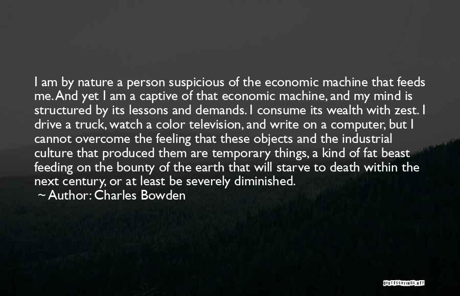 Charles Bowden Quotes: I Am By Nature A Person Suspicious Of The Economic Machine That Feeds Me. And Yet I Am A Captive