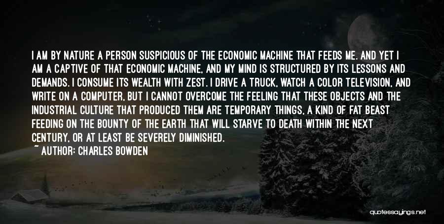 Charles Bowden Quotes: I Am By Nature A Person Suspicious Of The Economic Machine That Feeds Me. And Yet I Am A Captive