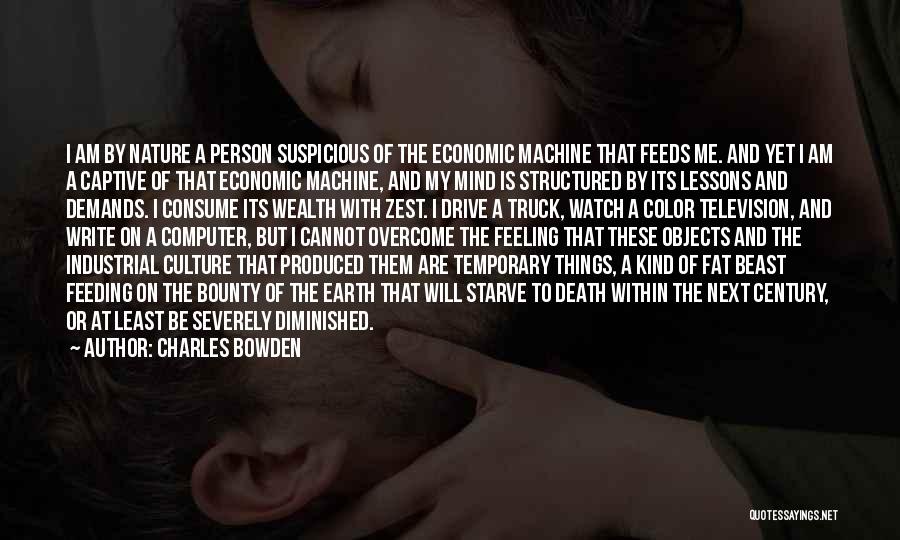 Charles Bowden Quotes: I Am By Nature A Person Suspicious Of The Economic Machine That Feeds Me. And Yet I Am A Captive