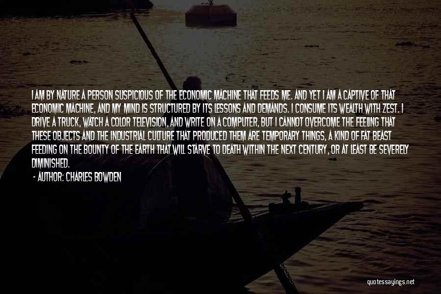 Charles Bowden Quotes: I Am By Nature A Person Suspicious Of The Economic Machine That Feeds Me. And Yet I Am A Captive