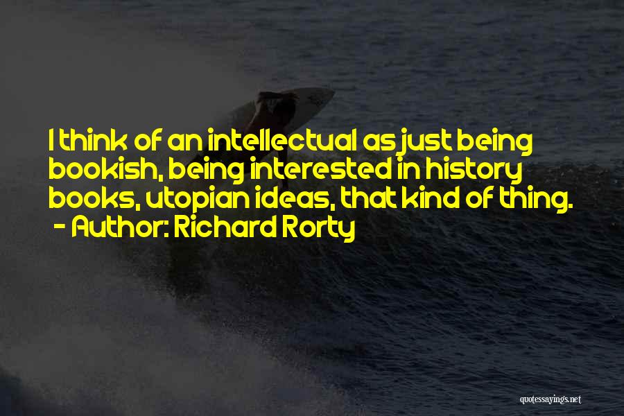 Richard Rorty Quotes: I Think Of An Intellectual As Just Being Bookish, Being Interested In History Books, Utopian Ideas, That Kind Of Thing.