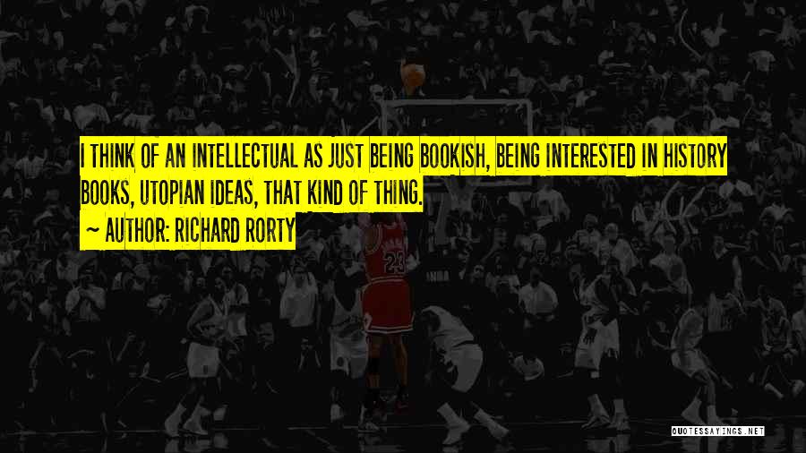 Richard Rorty Quotes: I Think Of An Intellectual As Just Being Bookish, Being Interested In History Books, Utopian Ideas, That Kind Of Thing.