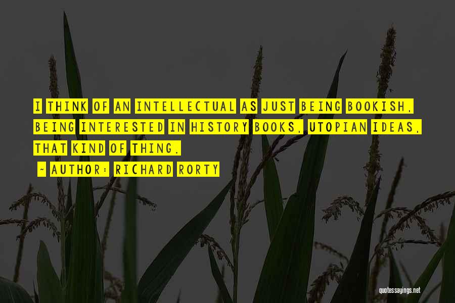 Richard Rorty Quotes: I Think Of An Intellectual As Just Being Bookish, Being Interested In History Books, Utopian Ideas, That Kind Of Thing.