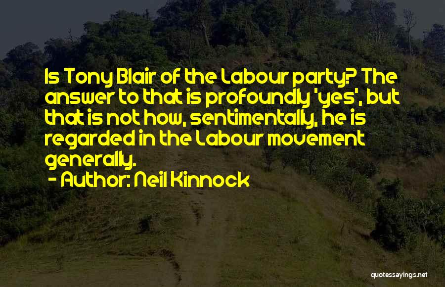 Neil Kinnock Quotes: Is Tony Blair Of The Labour Party? The Answer To That Is Profoundly 'yes', But That Is Not How, Sentimentally,