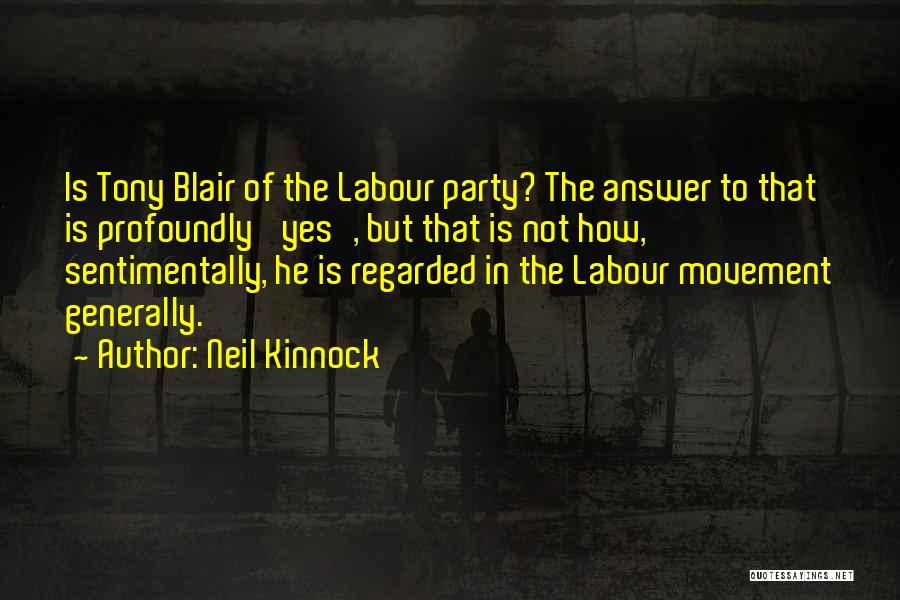 Neil Kinnock Quotes: Is Tony Blair Of The Labour Party? The Answer To That Is Profoundly 'yes', But That Is Not How, Sentimentally,