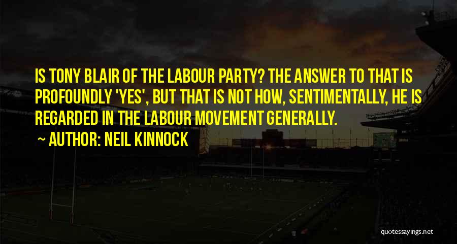 Neil Kinnock Quotes: Is Tony Blair Of The Labour Party? The Answer To That Is Profoundly 'yes', But That Is Not How, Sentimentally,