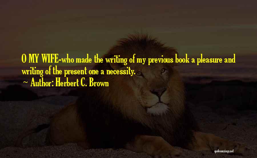 Herbert C. Brown Quotes: O My Wife-who Made The Writing Of My Previous Book A Pleasure And Writing Of The Present One A Necessity.