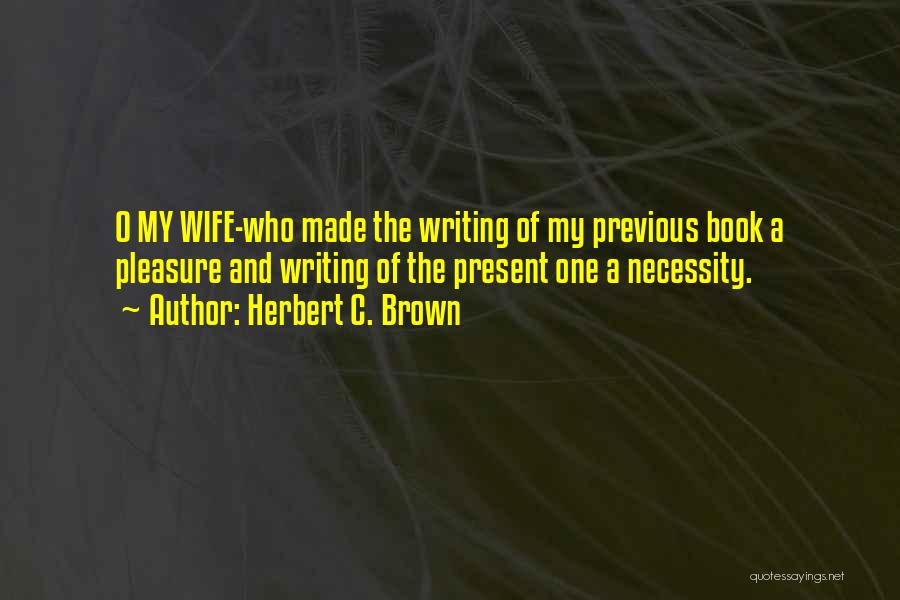 Herbert C. Brown Quotes: O My Wife-who Made The Writing Of My Previous Book A Pleasure And Writing Of The Present One A Necessity.