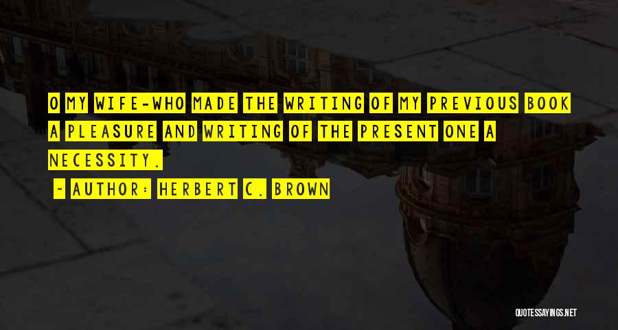 Herbert C. Brown Quotes: O My Wife-who Made The Writing Of My Previous Book A Pleasure And Writing Of The Present One A Necessity.