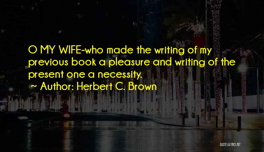 Herbert C. Brown Quotes: O My Wife-who Made The Writing Of My Previous Book A Pleasure And Writing Of The Present One A Necessity.