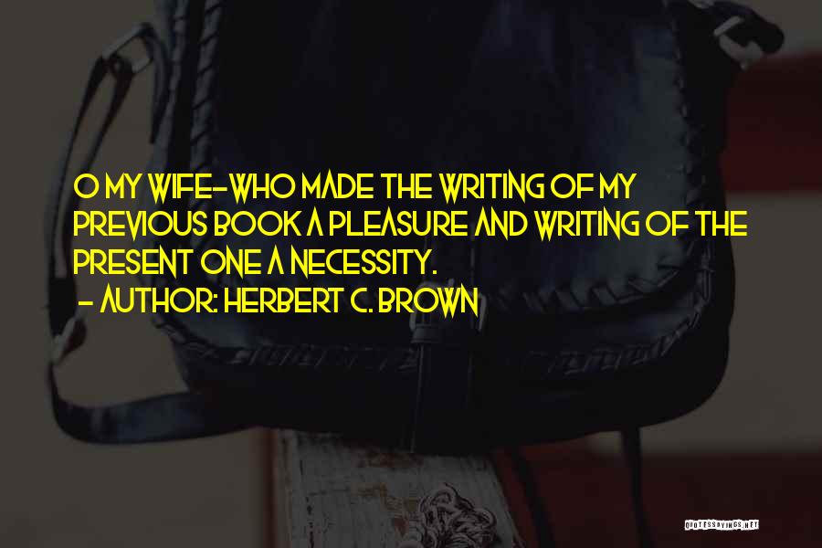 Herbert C. Brown Quotes: O My Wife-who Made The Writing Of My Previous Book A Pleasure And Writing Of The Present One A Necessity.