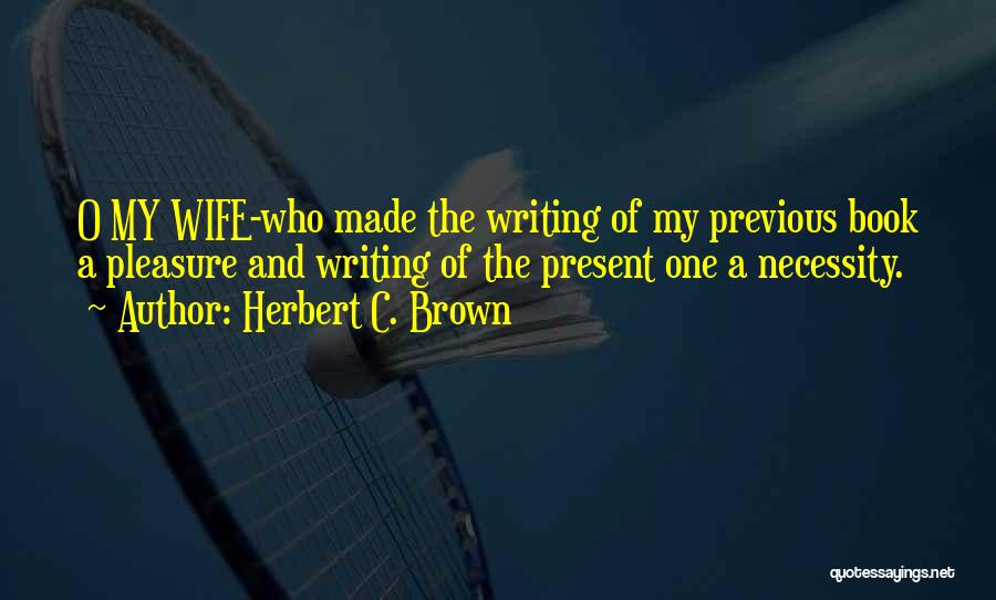 Herbert C. Brown Quotes: O My Wife-who Made The Writing Of My Previous Book A Pleasure And Writing Of The Present One A Necessity.