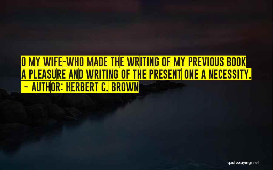 Herbert C. Brown Quotes: O My Wife-who Made The Writing Of My Previous Book A Pleasure And Writing Of The Present One A Necessity.