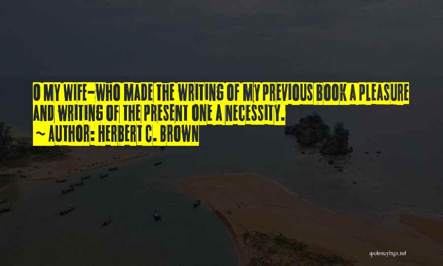 Herbert C. Brown Quotes: O My Wife-who Made The Writing Of My Previous Book A Pleasure And Writing Of The Present One A Necessity.