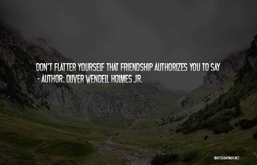 Oliver Wendell Holmes Jr. Quotes: Don't Flatter Yourself That Friendship Authorizes You To Say Disagreeable Things To Your Intimates. The Nearer You Come Into Relation