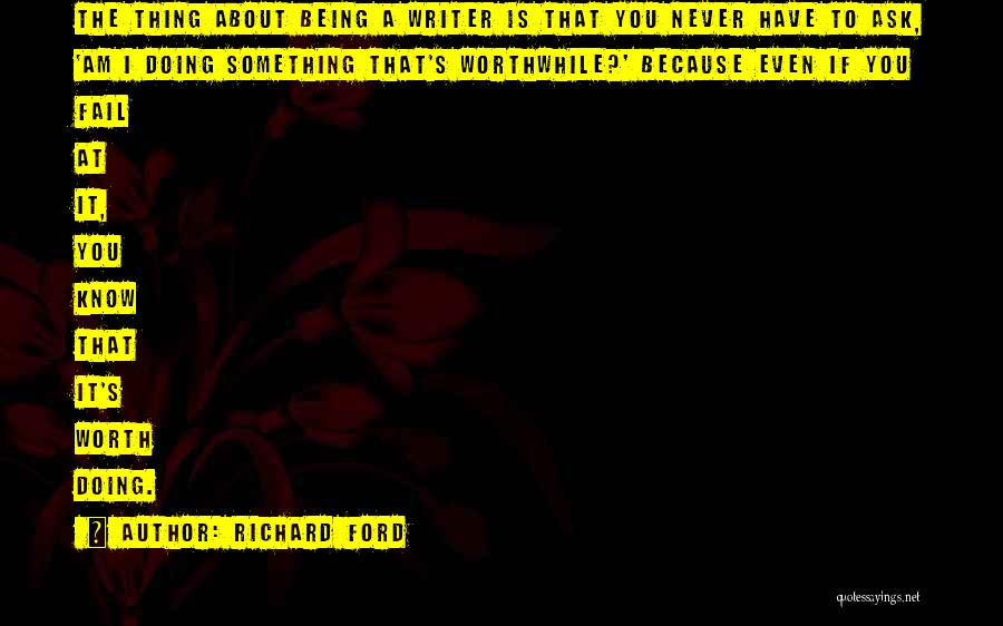 Richard Ford Quotes: The Thing About Being A Writer Is That You Never Have To Ask, 'am I Doing Something That's Worthwhile?' Because