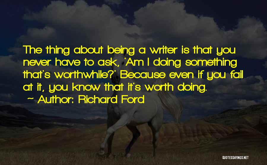 Richard Ford Quotes: The Thing About Being A Writer Is That You Never Have To Ask, 'am I Doing Something That's Worthwhile?' Because